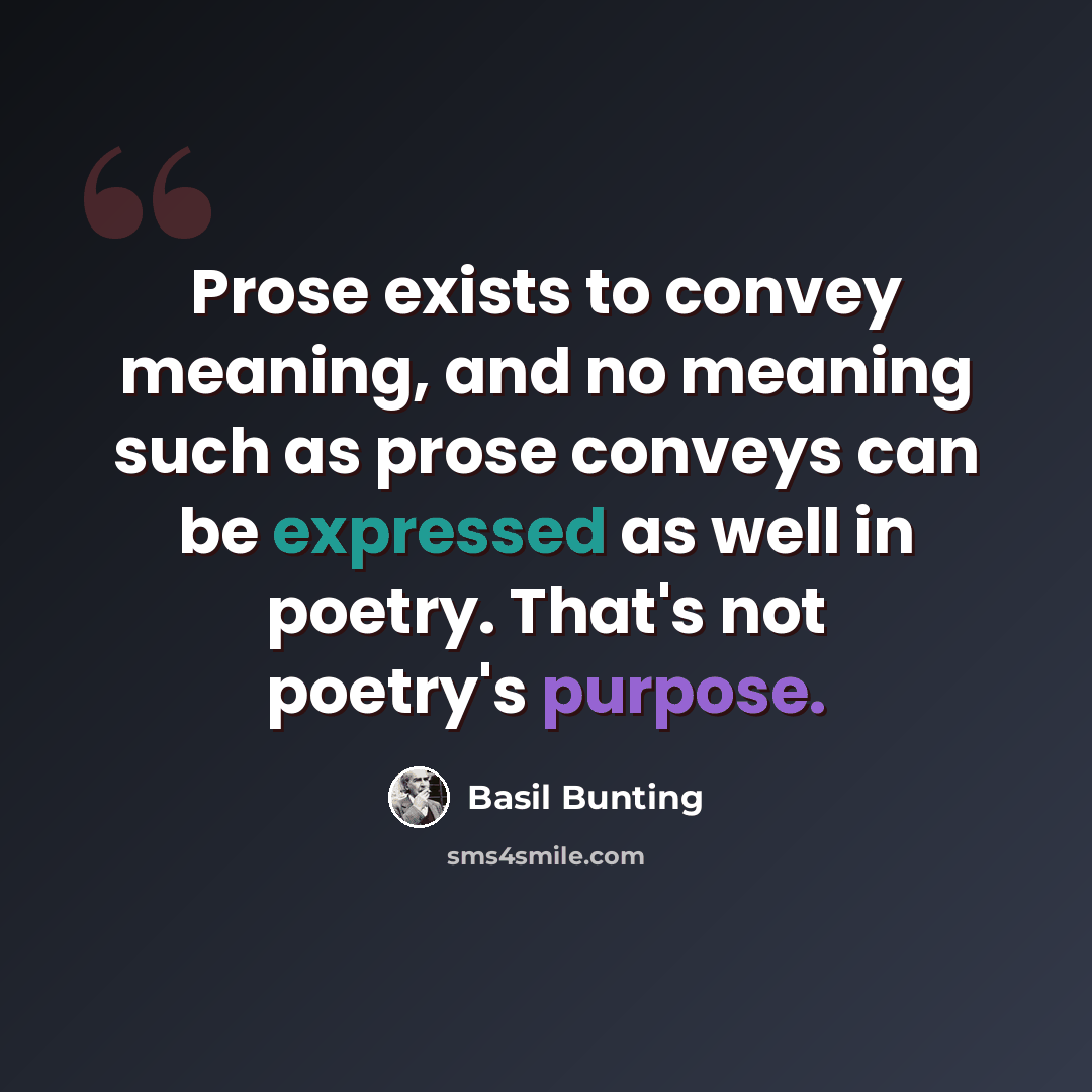 “Prose exists to convey meaning, and no meaning such as prose conveys can be expressed as well in poetry. That's not poetry's purpose.” quote by Basil Bunting