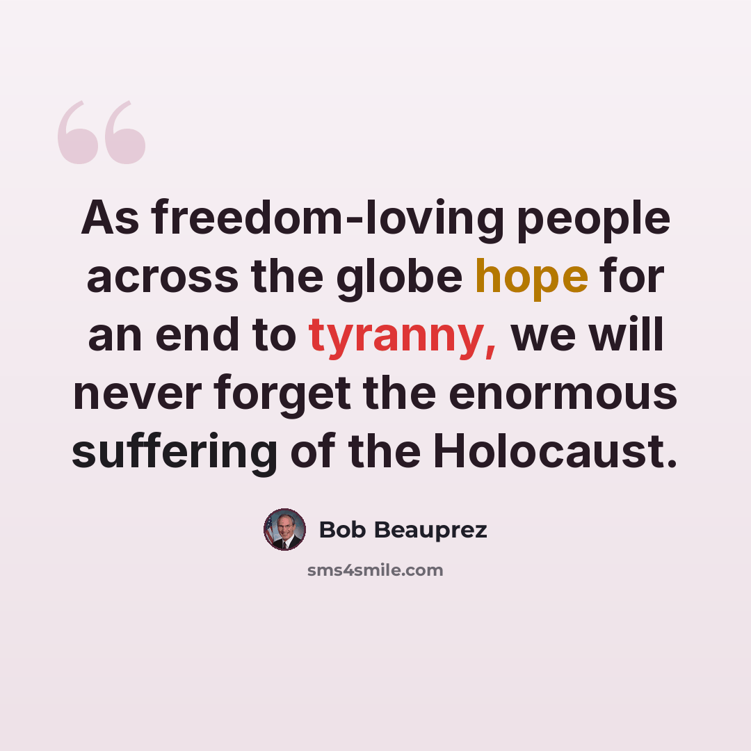 “As freedom-loving people across the globe hope for an end to tyranny, we will never forget the enormous suffering of the Holocaust.” quote by Bob Beauprez