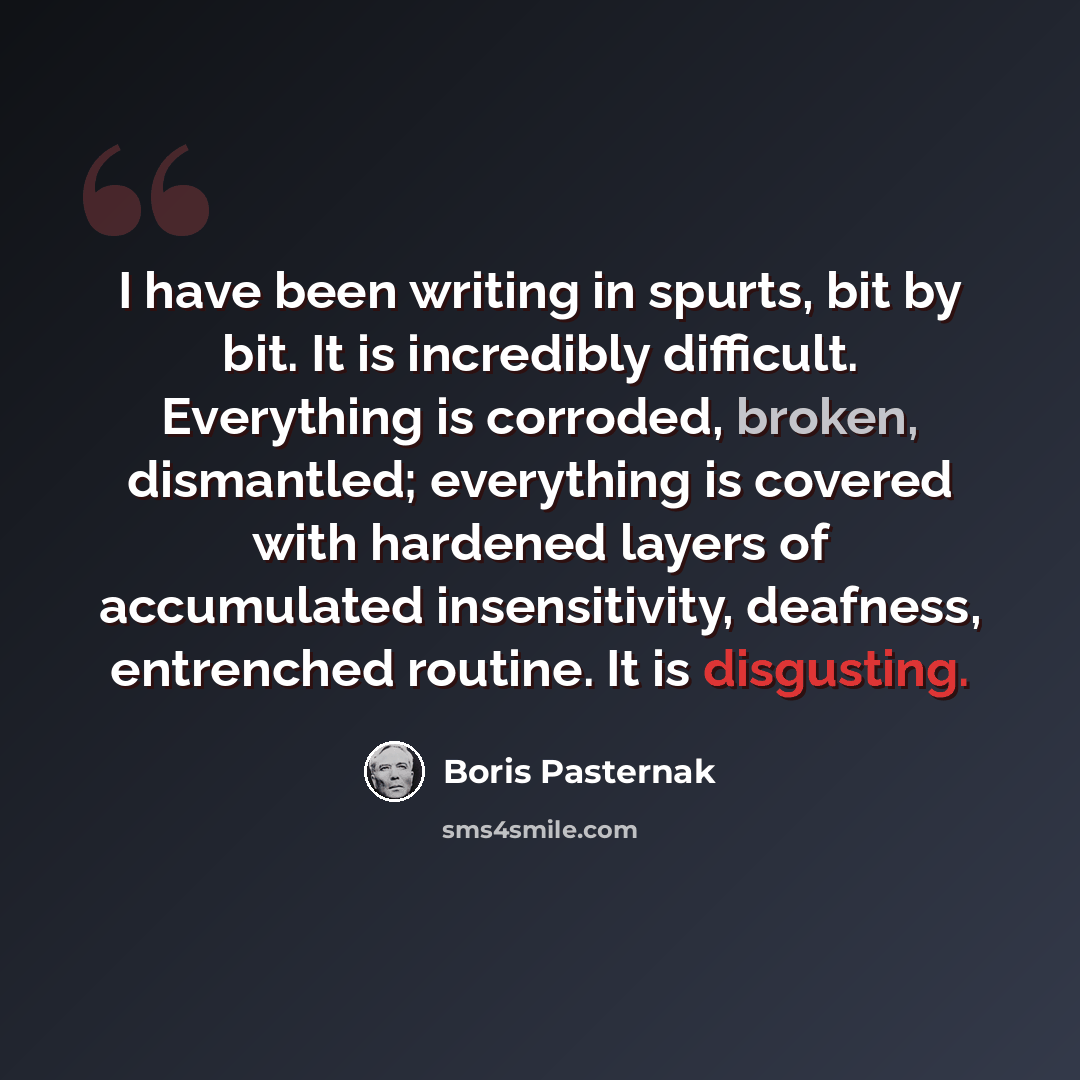 “I have been writing in spurts, bit by bit. It is incredibly difficult. Everything is corroded, broken, dismantled; everything is covered with hardened layers of accumulated insensitivity, deafness, entrenched routine. It is disgusting.” quote by Boris Pasternak