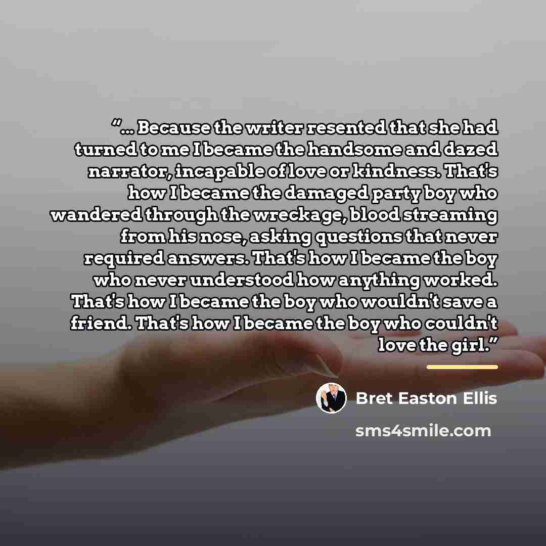 “... Because the writer resented that she had turned to me I became the handsome and dazed narrator, incapable of love or kindness. That's how I became the damaged party boy who wandered through the wreckage, blood streaming from his nose, asking questions that never required answers. That's how I…” quote by Bret Easton Ellis