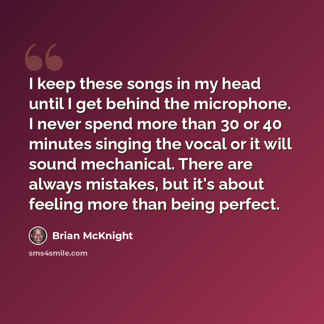 “I keep these songs in my head until I get behind the microphone. I never spend more than 30 or 40 minutes singing the vocal or it will sound mechanical. There are always mistakes, but it's about feeling more than being perfect.” quote by Brian McKnight
