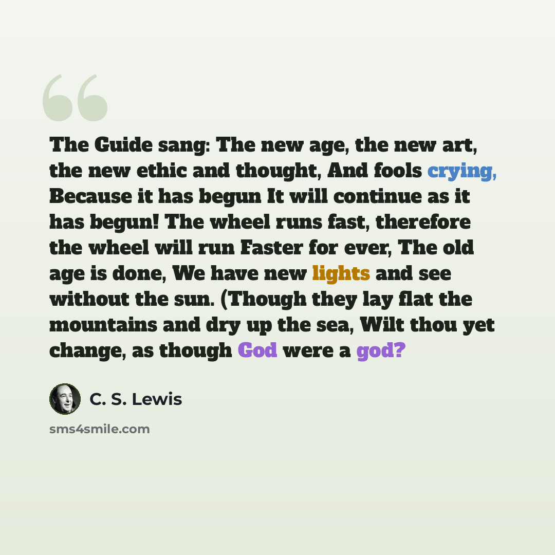 “The Guide sang: The new age, the new art, the new ethic and thought, And fools crying, Because it has begun It will continue as it has begun! The wheel runs fast, therefore the wheel will run Faster for ever, The old age is done, We have new lights and see without the sun. (Though they lay flat…” quote by C. S. Lewis