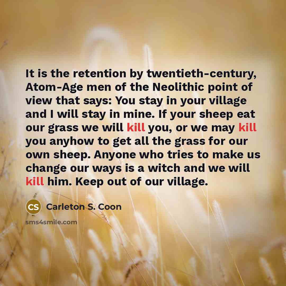 “It is the retention by twentieth-century, Atom-Age men of the Neolithic point of view that says: You stay in your village and I will stay in mine. If your sheep eat our grass we will kill you, or we may kill you anyhow to get all the grass for our own sheep. Anyone who tries to make us change our…” quote by Carleton S. Coon
