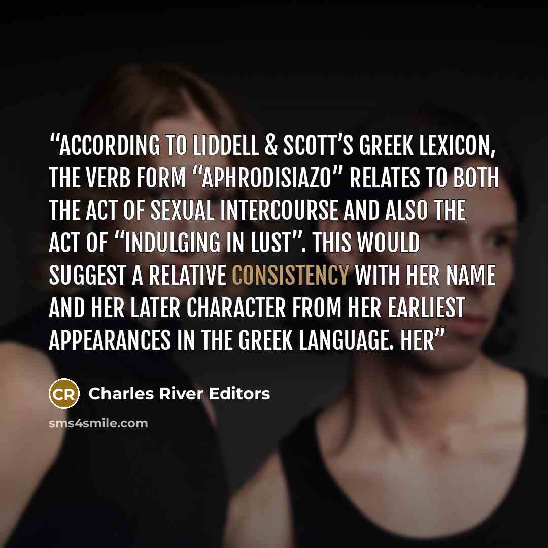 “According to Liddell & Scott’s Greek lexicon, the verb form “Aphrodisiazo” relates to both the act of sexual intercourse and also the act of “indulging in lust”. This would suggest a relative consistency with her name and her later character from her earliest appearances in the Greek language. Her” quote by Charles River Editors