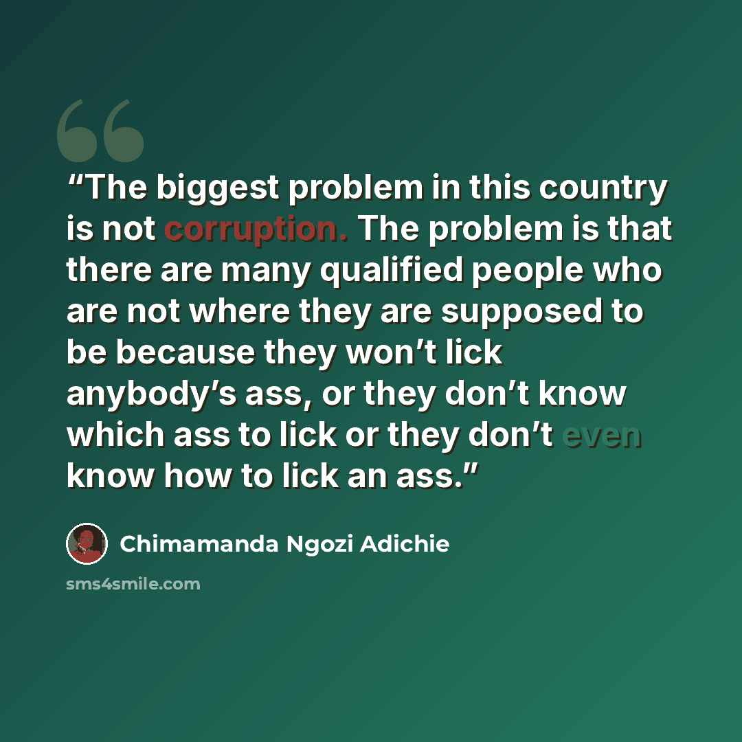 “The biggest problem in this country is not corruption. The problem is that there are many qualified people who are not where they are supposed to be because they won’t lick anybody’s ass, or they don’t know which ass to lick or they don’t even know how to lick an ass.” quote by Chimamanda Ngozi Adichie