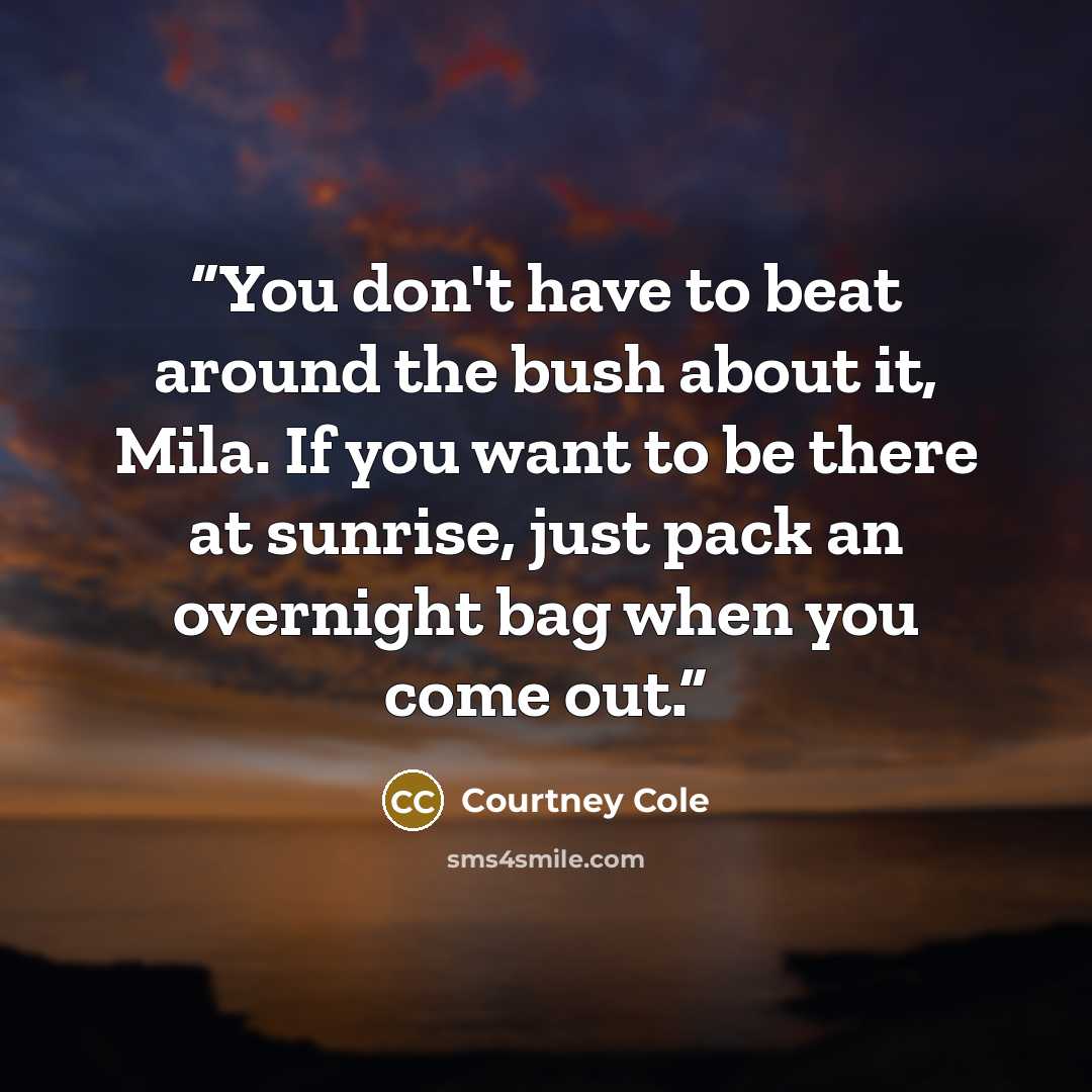 “You don't have to beat around the bush about it, Mila. If you want to be there at sunrise, just pack an overnight bag when you come out.” quote by Courtney Cole