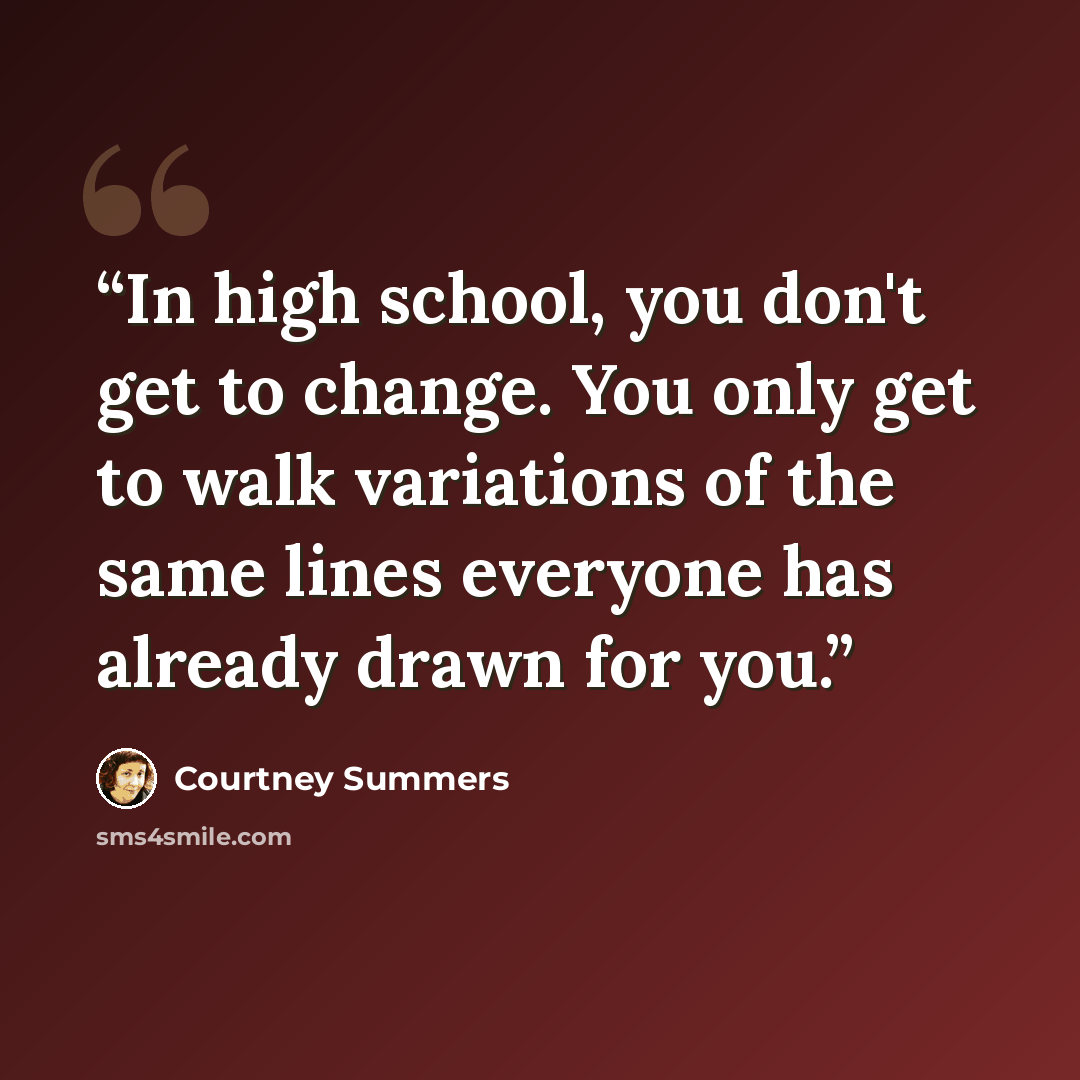 “In high school, you don't get to change. You only get to walk variations of the same lines everyone has already drawn for you.” quote by Courtney Summers