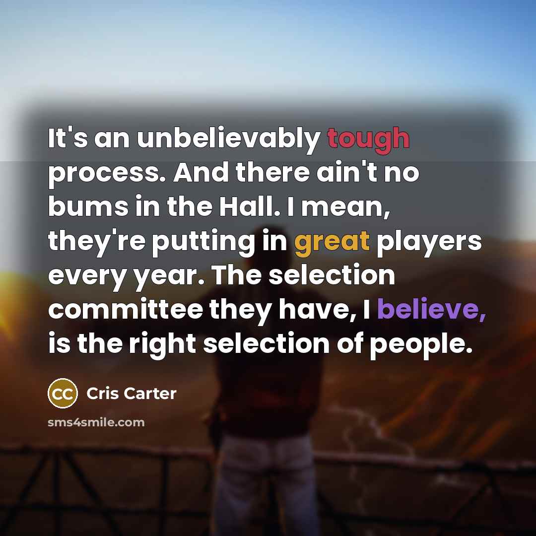“It's an unbelievably tough process. And there ain't no bums in the Hall. I mean, they're putting in great players every year. The selection committee they have, I believe, is the right selection of people.” quote by Cris Carter