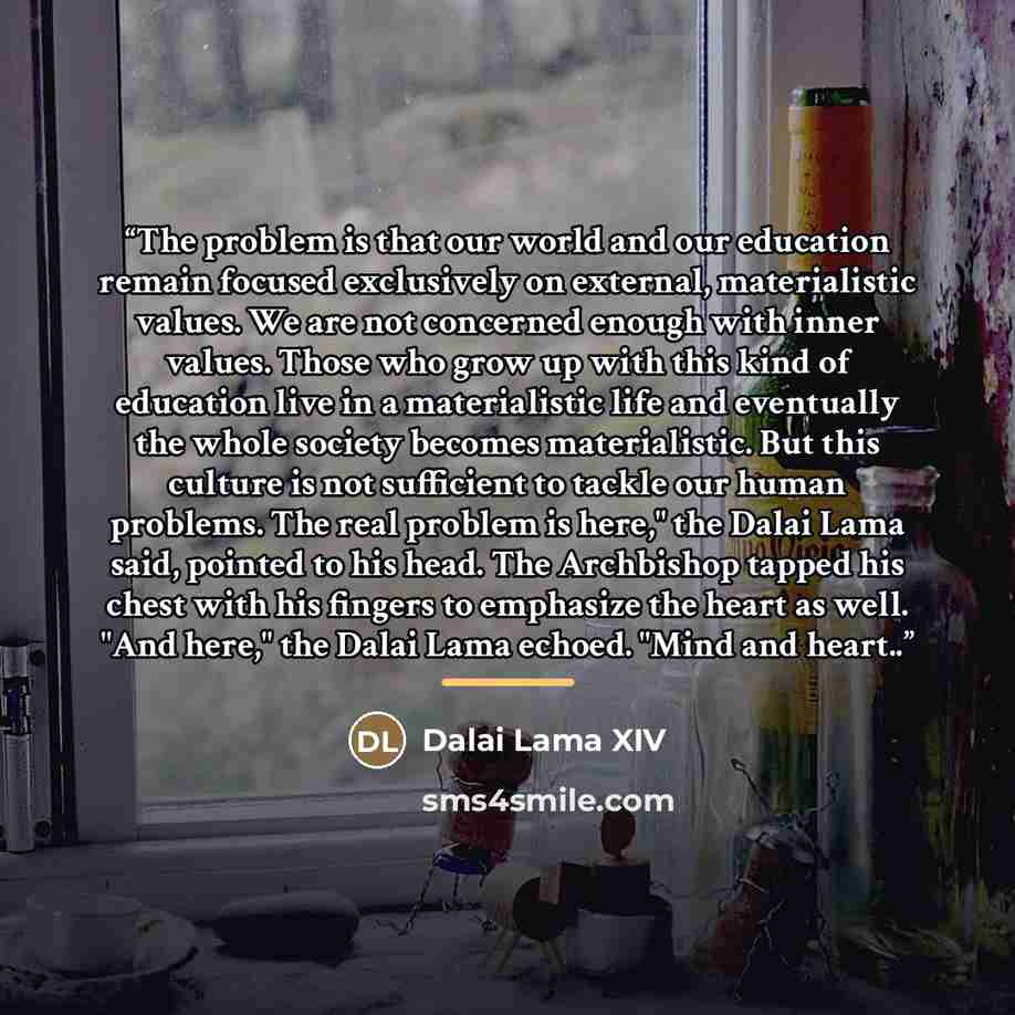 “The problem is that our world and our education remain focused exclusively on external, materialistic values. We are not concerned enough with inner values. Those who grow up with this kind of education live in a materialistic life and eventually the whole society becomes materialistic. But this…” quote by Dalai Lama XIV