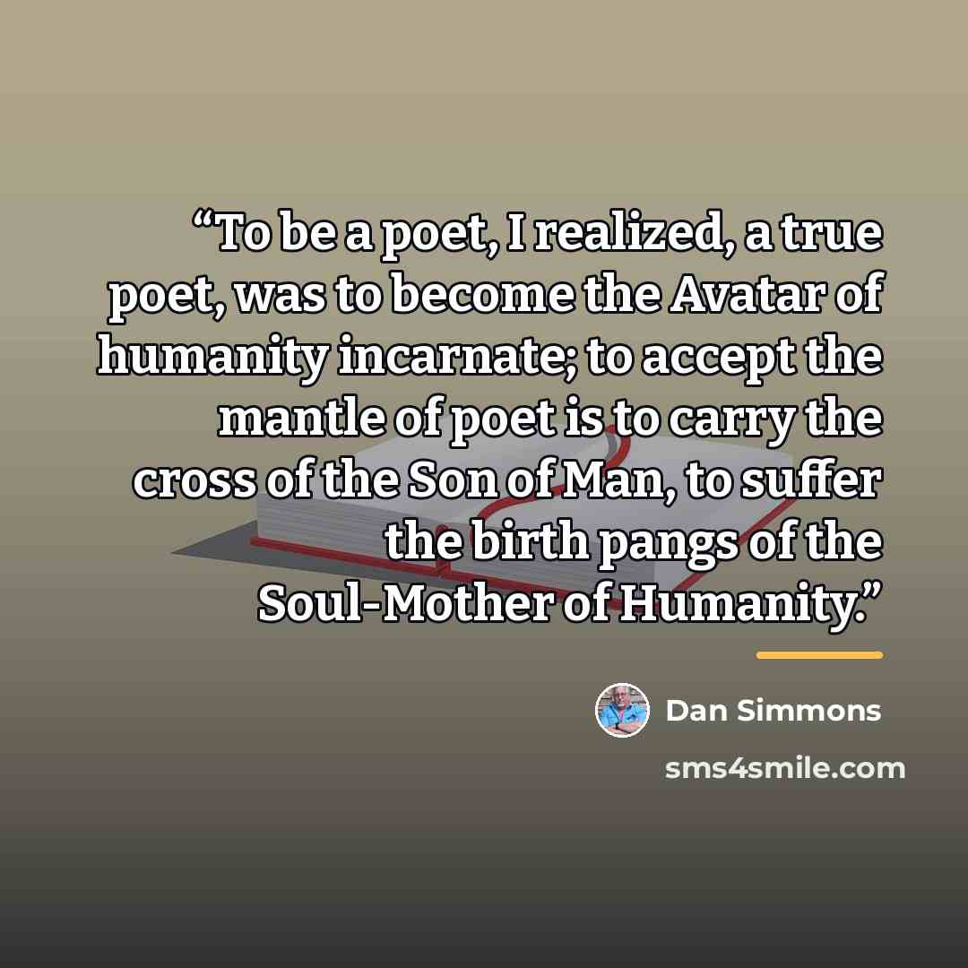 “To be a poet, I realized, a true poet, was to become the Avatar of humanity incarnate; to accept the mantle of poet is to carry the cross of the Son of Man, to suffer the birth pangs of the Soul-Mother of Humanity.” quote by Dan Simmons