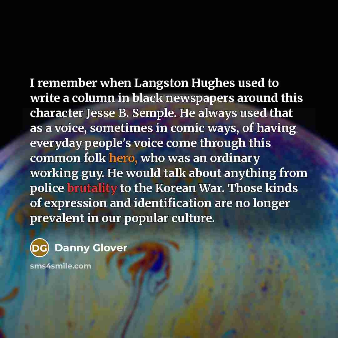 “I remember when Langston Hughes used to write a column in black newspapers around this character Jesse B. Semple. He always used that as a voice, sometimes in comic ways, of having everyday people's voice come through this common folk hero, who was an ordinary working guy. He would talk about…” quote by Danny Glover