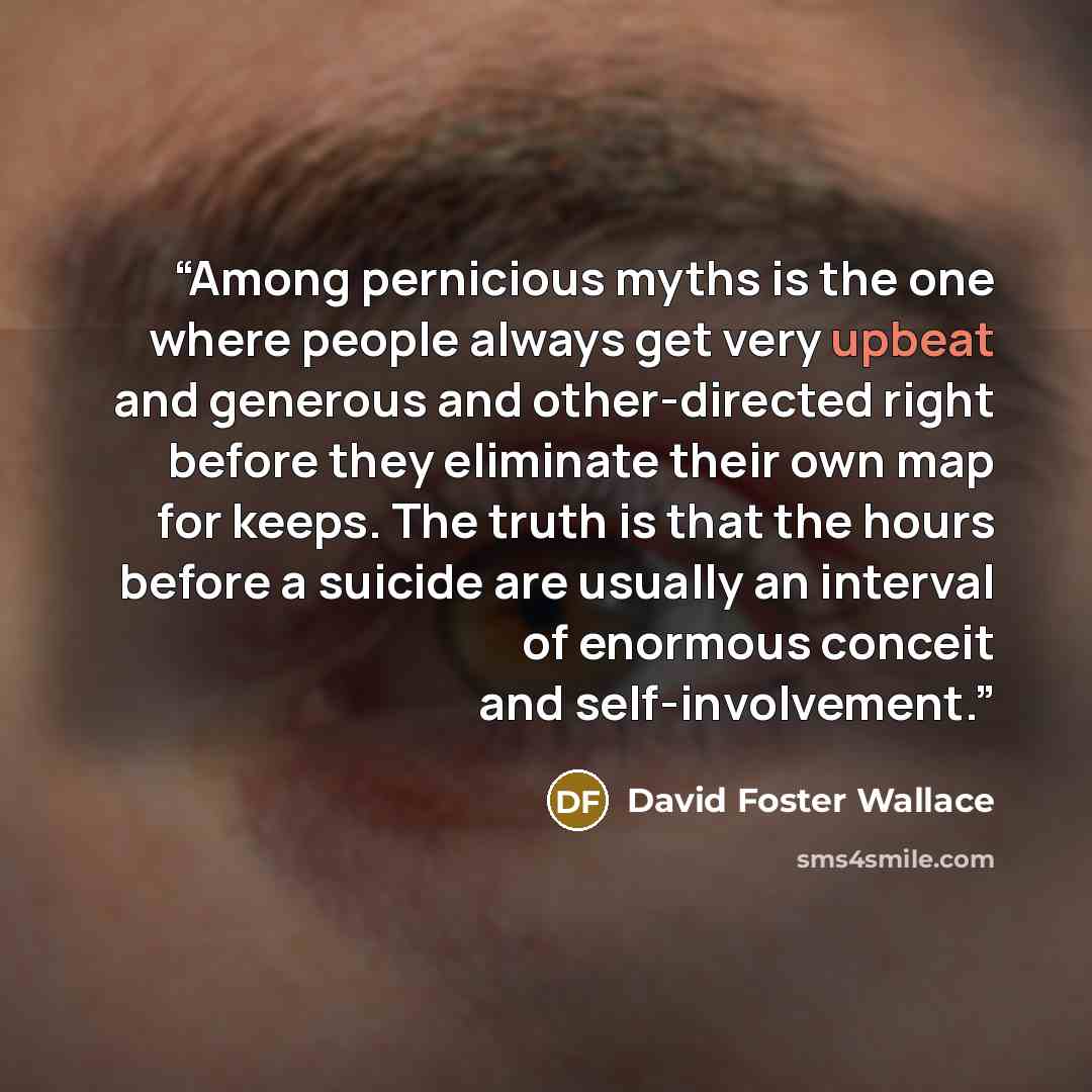 “Among pernicious myths is the one where people always get very upbeat and generous and other-directed right before they eliminate their own map for keeps. The truth is that the hours before a suicide are usually an interval of enormous conceit and self-involvement.” quote by David Foster Wallace