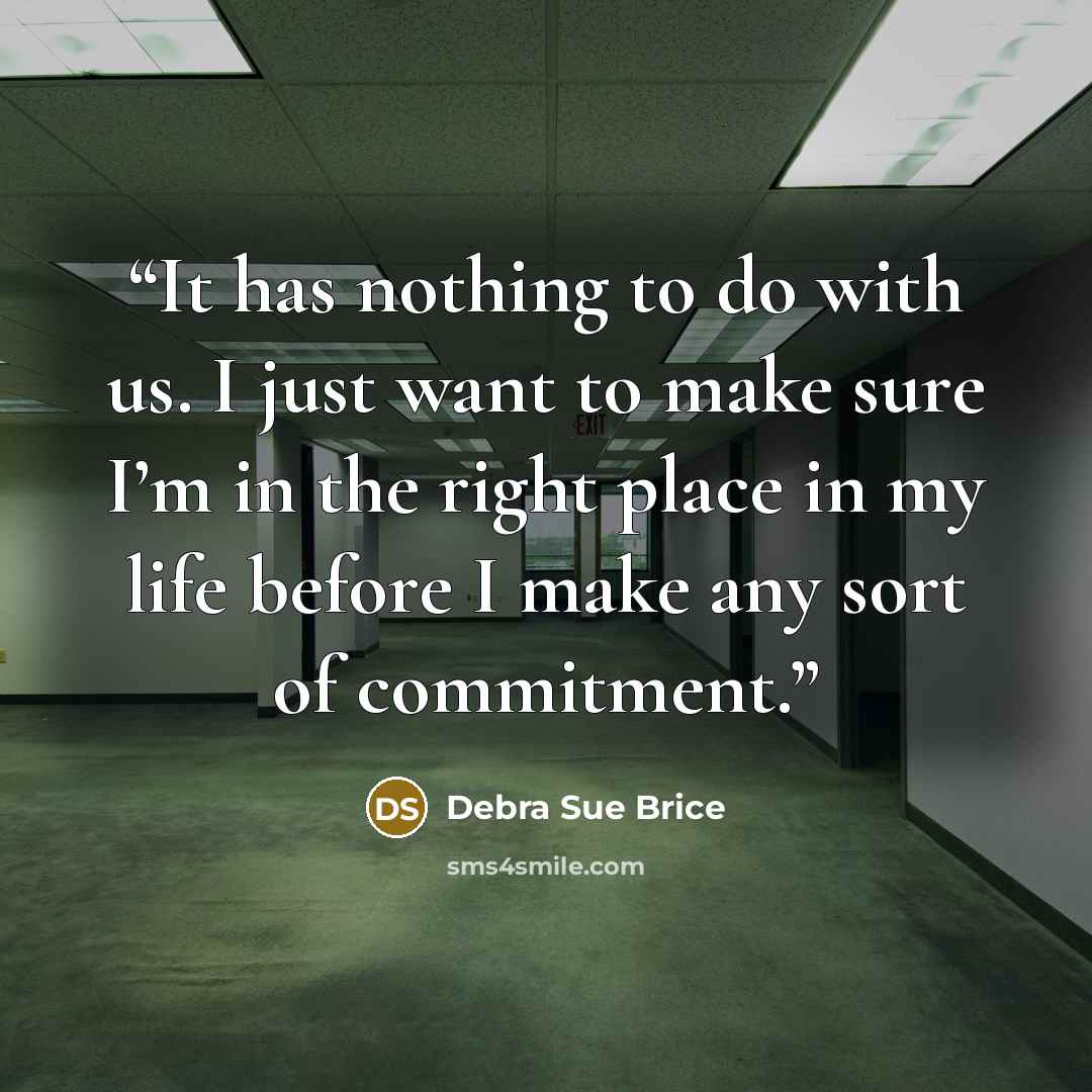 “It has nothing to do with us. I just want to make sure I’m in the right place in my life before I make any sort of commitment.” quote by Debra Sue Brice