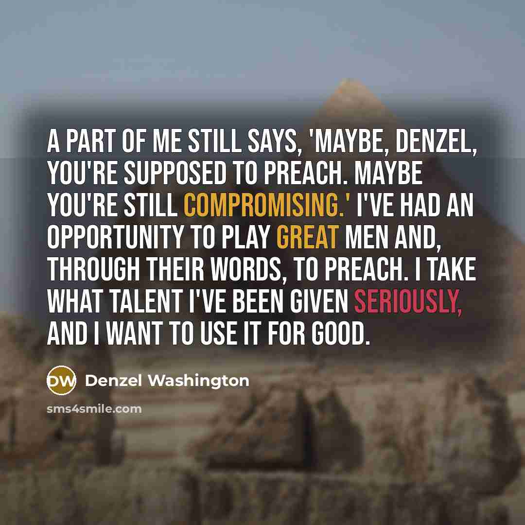 “A part of me still says, 'Maybe, Denzel, you're supposed to preach. Maybe you're still compromising.' I've had an opportunity to play great men and, through their words, to preach. I take what talent I've been given seriously, and I want to use it for good.” quote by Denzel Washington