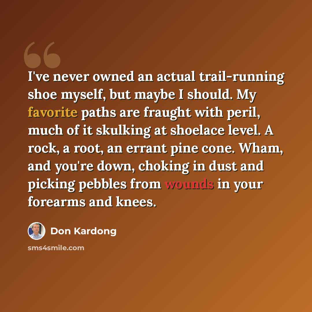 “I've never owned an actual trail-running shoe myself, but maybe I should. My favorite paths are fraught with peril, much of it skulking at shoelace level. A rock, a root, an errant pine cone. Wham, and you're down, choking in dust and picking pebbles from wounds in your forearms and knees.” quote by Don Kardong