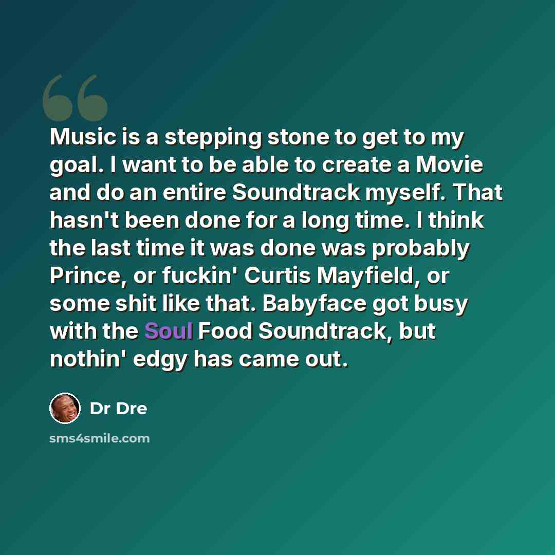 “Music is a stepping stone to get to my goal. I want to be able to create a Movie and do an entire Soundtrack myself. That hasn't been done for a long time. I think the last time it was done was probably Prince, or fuckin' Curtis Mayfield, or some shit like that. Babyface got busy with the Soul…” quote by Dr Dre