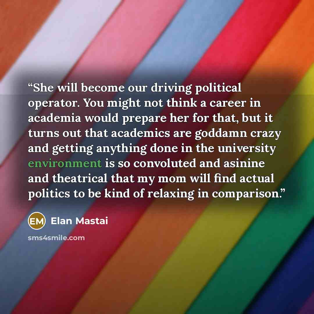 “She will become our driving political operator. You might not think a career in academia would prepare her for that, but it turns out that academics are goddamn crazy and getting anything done in the university environment is so convoluted and asinine and theatrical that my mom will find actual…” quote by Elan Mastai