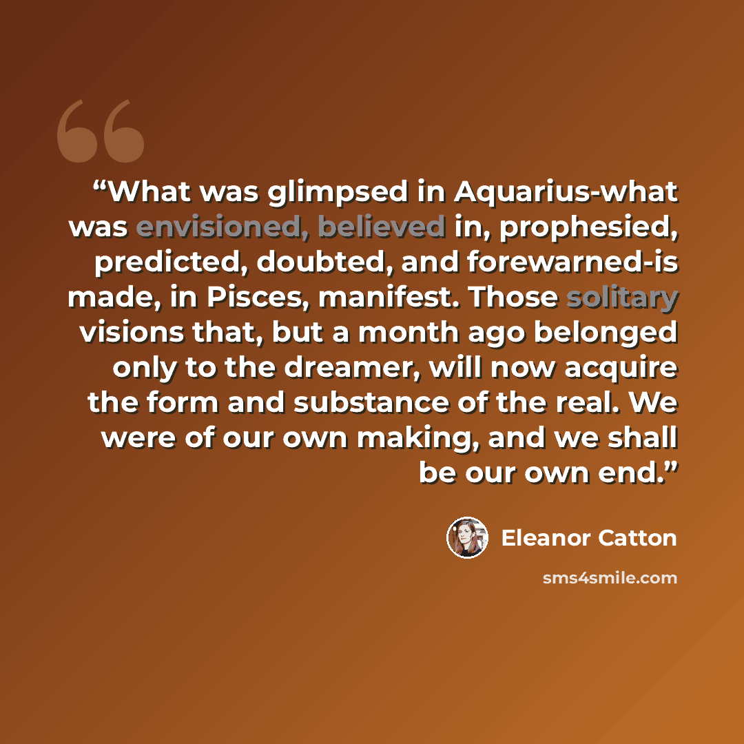 “What was glimpsed in Aquarius-what was envisioned, believed in, prophesied, predicted, doubted, and forewarned-is made, in Pisces, manifest. Those solitary visions that, but a month ago belonged only to the dreamer, will now acquire the form and substance of the real. We were of our own making…” quote by Eleanor Catton