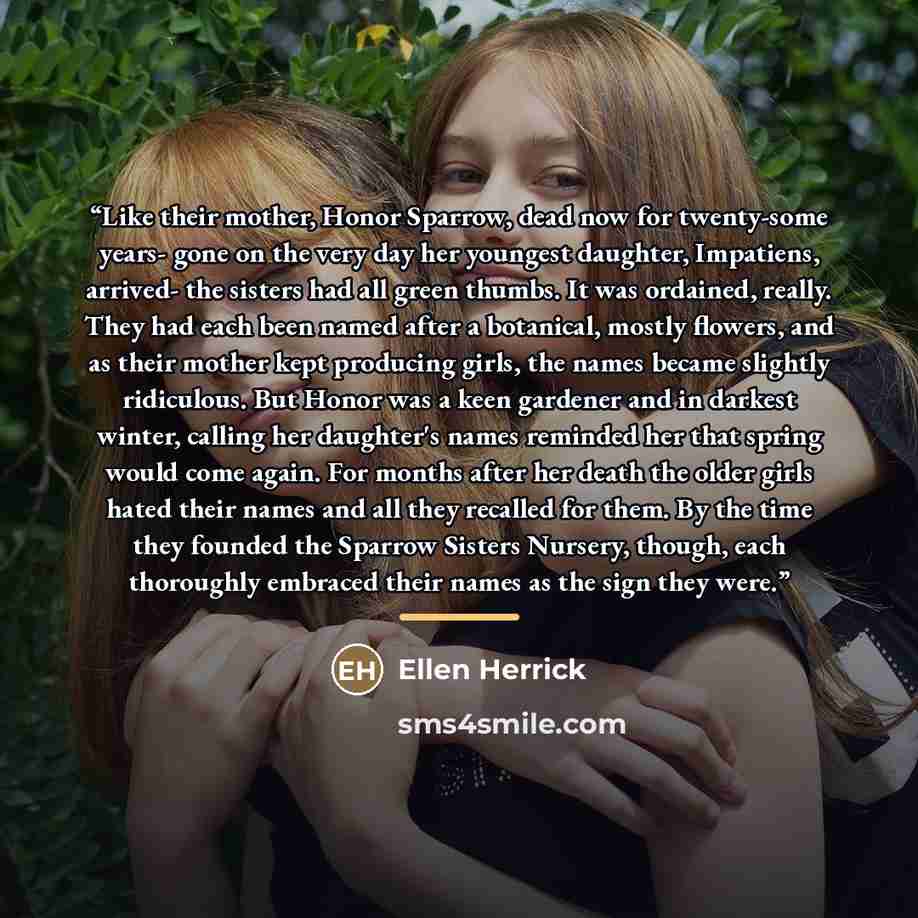 “Like their mother, Honor Sparrow, dead now for twenty-some years- gone on the very day her youngest daughter, Impatiens, arrived- the sisters had all green thumbs. It was ordained, really. They had each been named after a botanical, mostly flowers, and as their mother kept producing girls, the…” quote by Ellen Herrick