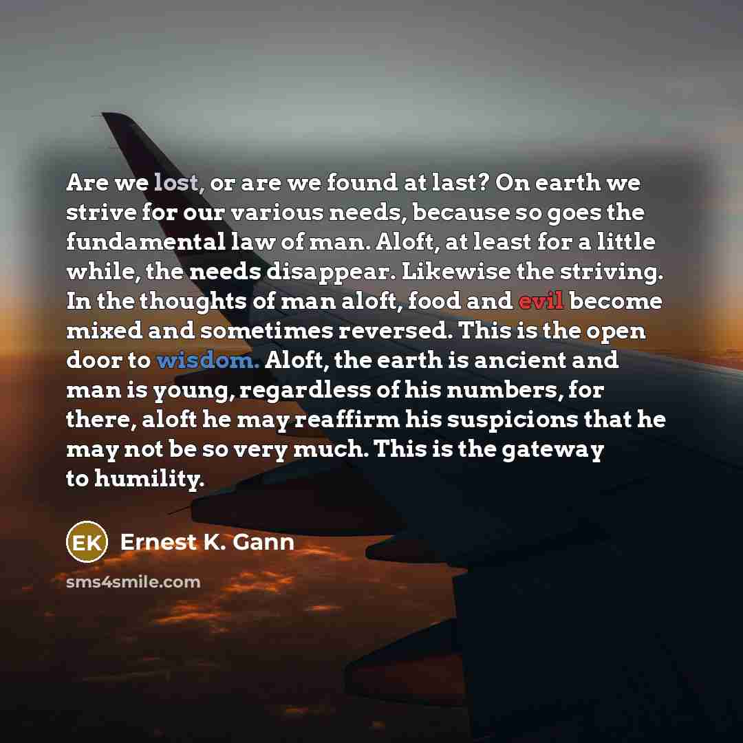 “Are we lost, or are we found at last? On earth we strive for our various needs, because so goes the fundamental law of man. Aloft, at least for a little while, the needs disappear. Likewise the striving. In the thoughts of man aloft, food and evil become mixed and sometimes reversed. This is the…” quote by Ernest K. Gann