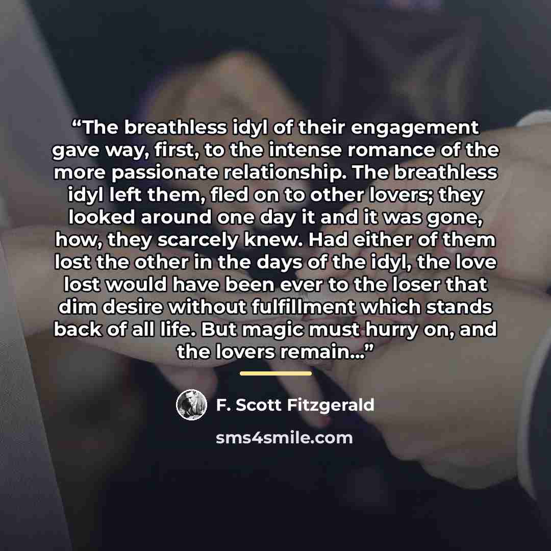 “The breathless idyl of their engagement gave way, first, to the intense romance of the more passionate relationship. The breathless idyl left them, fled on to other lovers; they looked around one day it and it was gone, how, they scarcely knew. Had either of them lost the other in the days of the…” quote by F. Scott Fitzgerald