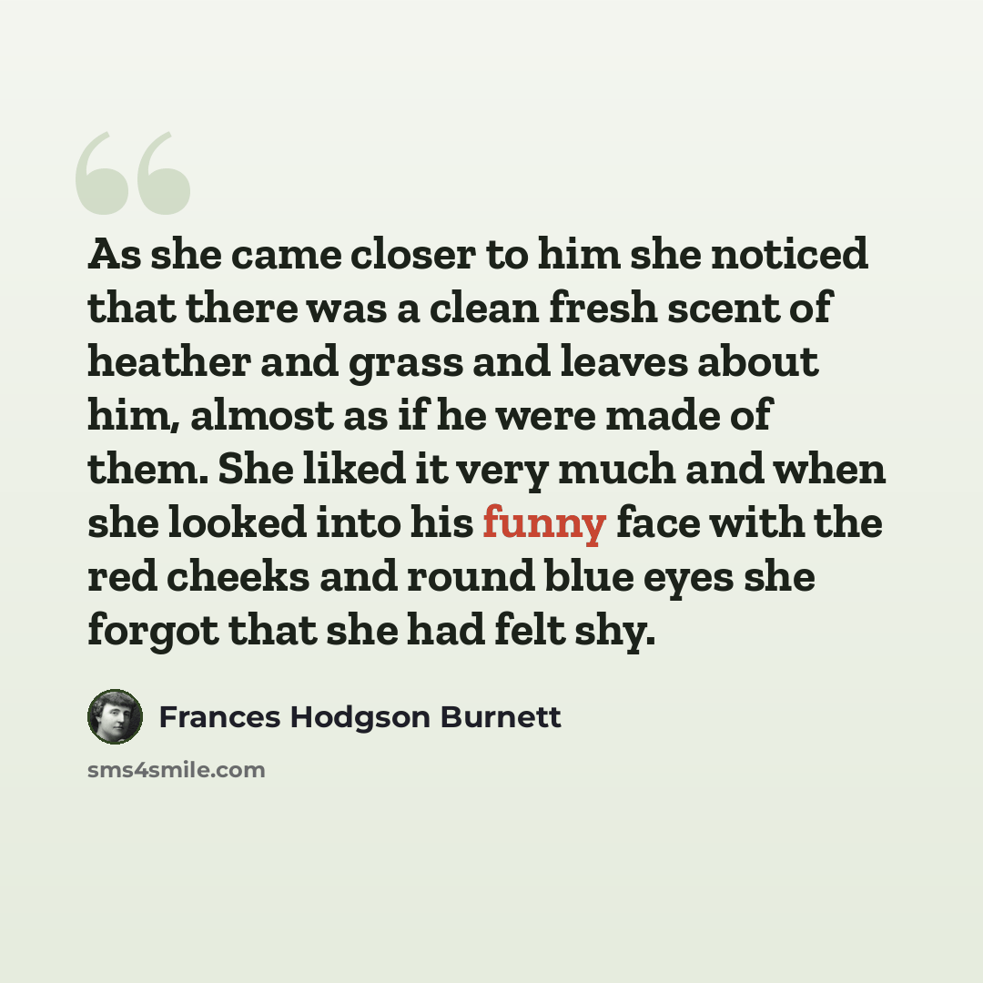 “As she came closer to him she noticed that there was a clean fresh scent of heather and grass and leaves about him, almost as if he were made of them. She liked it very much and when she looked into his funny face with the red cheeks and round blue eyes she forgot that she had felt shy.” quote by Frances Hodgson Burnett