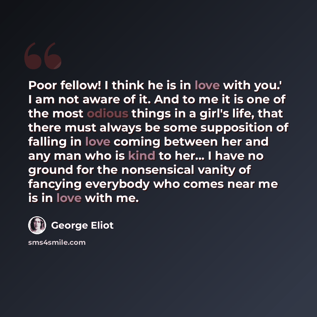 “Poor fellow! I think he is in love with you.' I am not aware of it. And to me it is one of the most odious things in a girl's life, that there must always be some supposition of falling in love coming between her and any man who is kind to her... I have no ground for the nonsensical vanity of…” quote by George Eliot