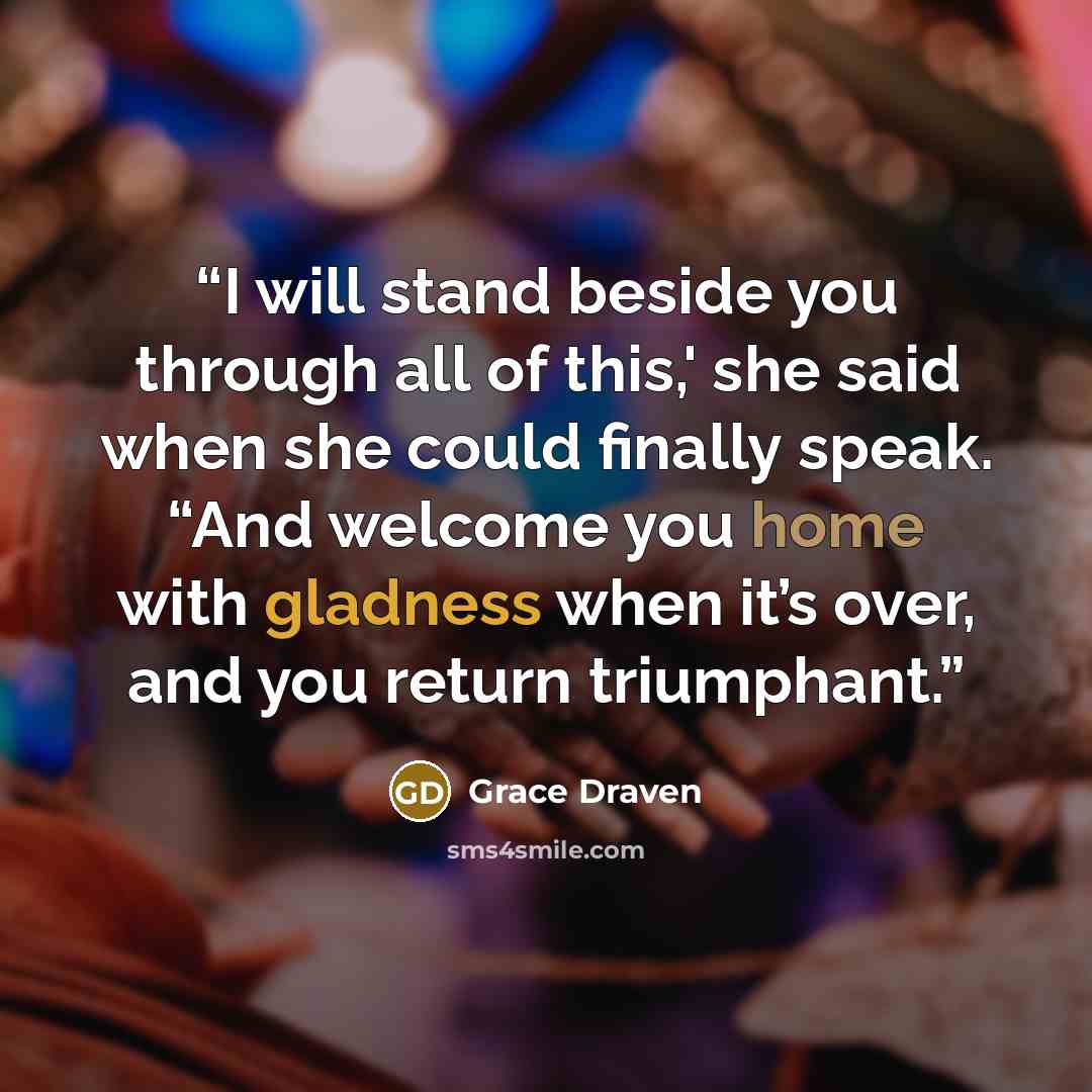 “I will stand beside you through all of this,' she said when she could finally speak. “And welcome you home with gladness when it’s over, and you return triumphant.” quote by Grace Draven