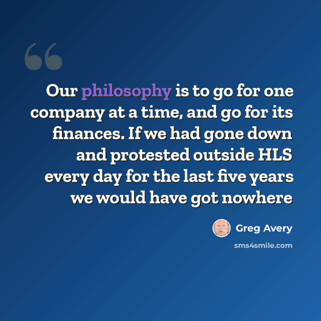 “Our philosophy is to go for one company at a time, and go for its finances. If we had gone down and protested outside HLS every day for the last five years we would have got nowhere” quote by Greg Avery