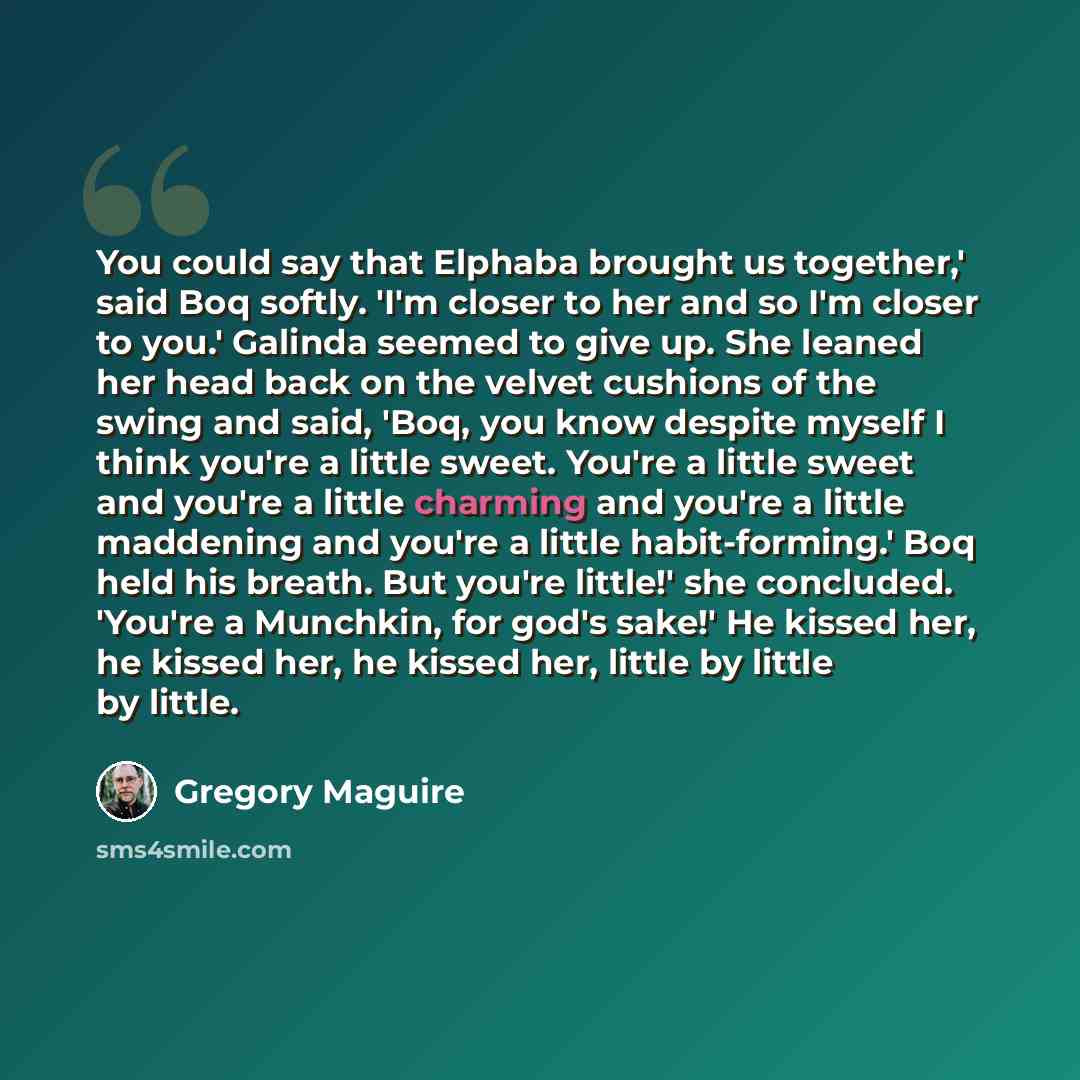 “You could say that Elphaba brought us together,' said Boq softly. 'I'm closer to her and so I'm closer to you.' Galinda seemed to give up. She leaned her head back on the velvet cushions of the swing and said, 'Boq, you know despite myself I think you're a little sweet. You're a little sweet and…” quote by Gregory Maguire