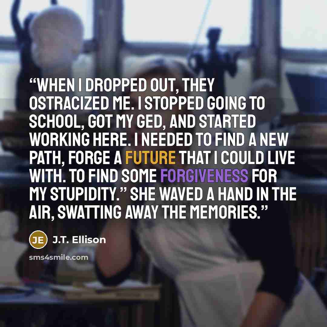 “When I dropped out, they ostracized me. I stopped going to school, got my GED, and started working here. I needed to find a new path, forge a future that I could live with. To find some forgiveness for my stupidity.” She waved a hand in the air, swatting away the memories.” quote by J.T. Ellison
