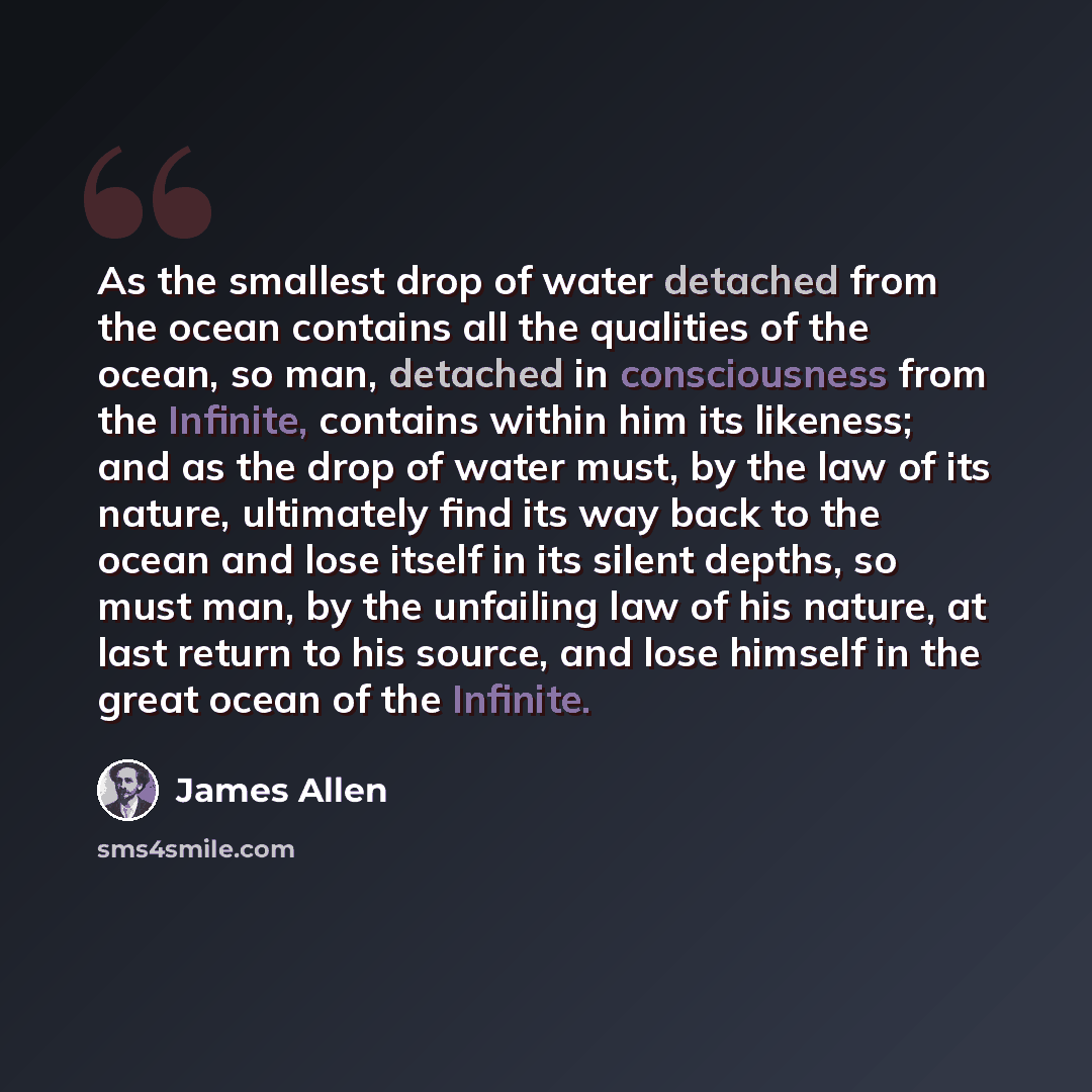 “As the smallest drop of water detached from the ocean contains all the qualities of the ocean, so man, detached in consciousness from the Infinite, contains within him its likeness; and as the drop of water must, by the law of its nature, ultimately find its way back to the ocean and lose itself…” quote by James Allen
