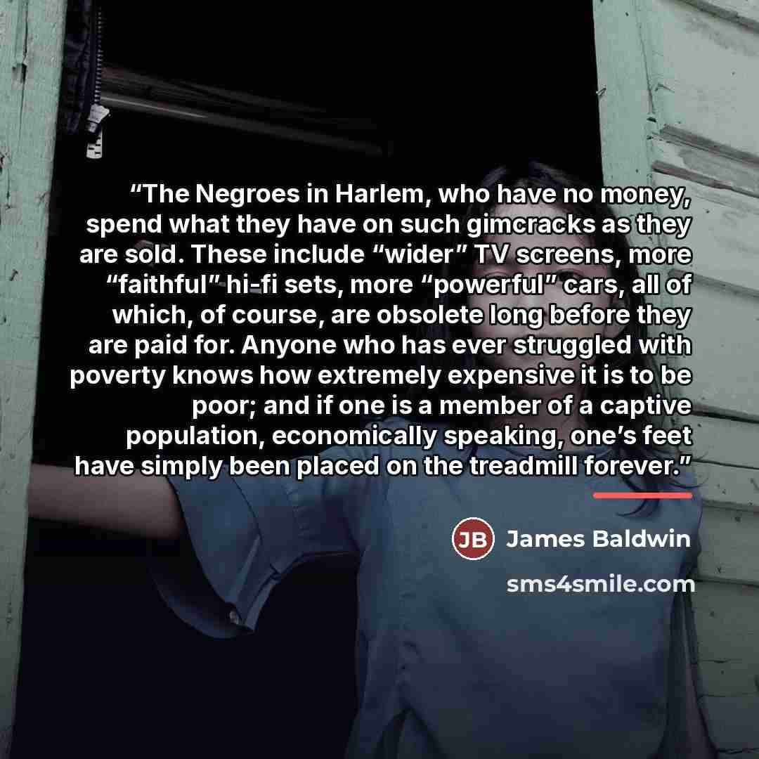“The Negroes in Harlem, who have no money, spend what they have on such gimcracks as they are sold. These include “wider” TV screens, more “faithful” hi-fi sets, more “powerful” cars, all of which, of course, are obsolete long before they are paid for. Anyone who has ever struggled with poverty…” quote by James Baldwin