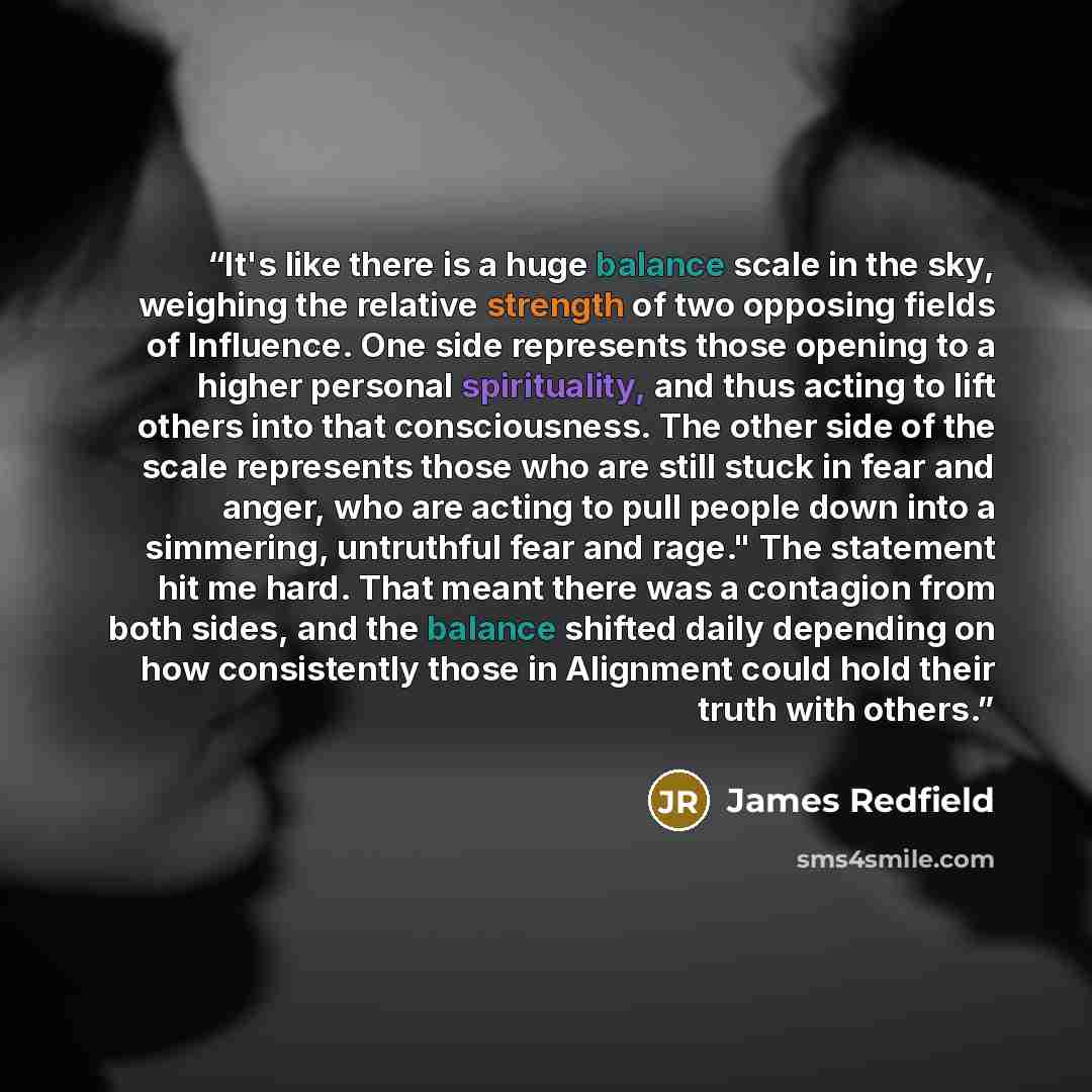 “It's like there is a huge balance scale in the sky, weighing the relative strength of two opposing fields of Influence. One side represents those opening to a higher personal spirituality, and thus acting to lift others into that consciousness. The other side of the scale represents those who are…” quote by James Redfield