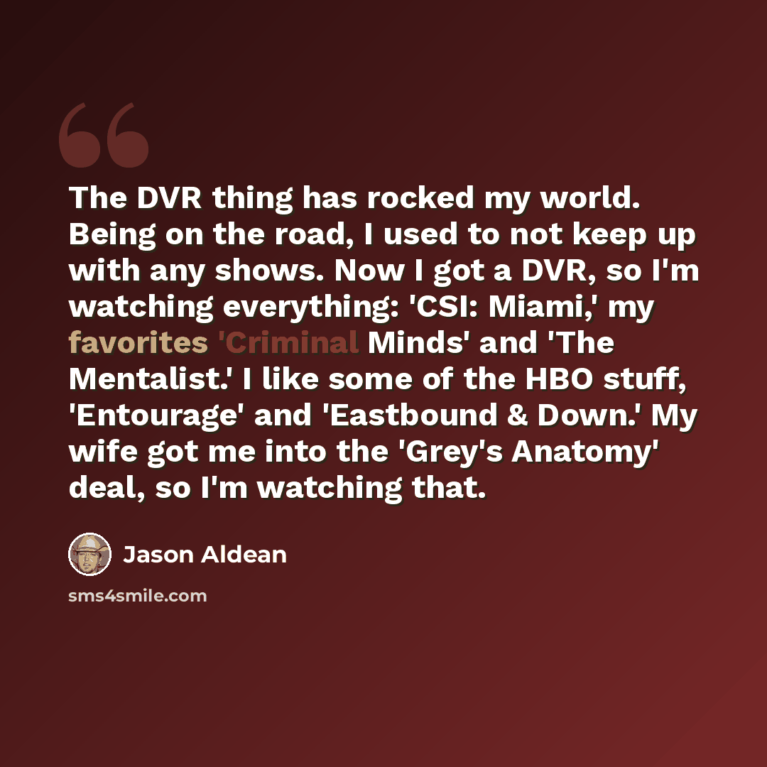 “The DVR thing has rocked my world. Being on the road, I used to not keep up with any shows. Now I got a DVR, so I'm watching everything: 'CSI: Miami,' my favorites 'Criminal Minds' and 'The Mentalist.' I like some of the HBO stuff, 'Entourage' and 'Eastbound & Down.' My wife got me into the…” quote by Jason Aldean