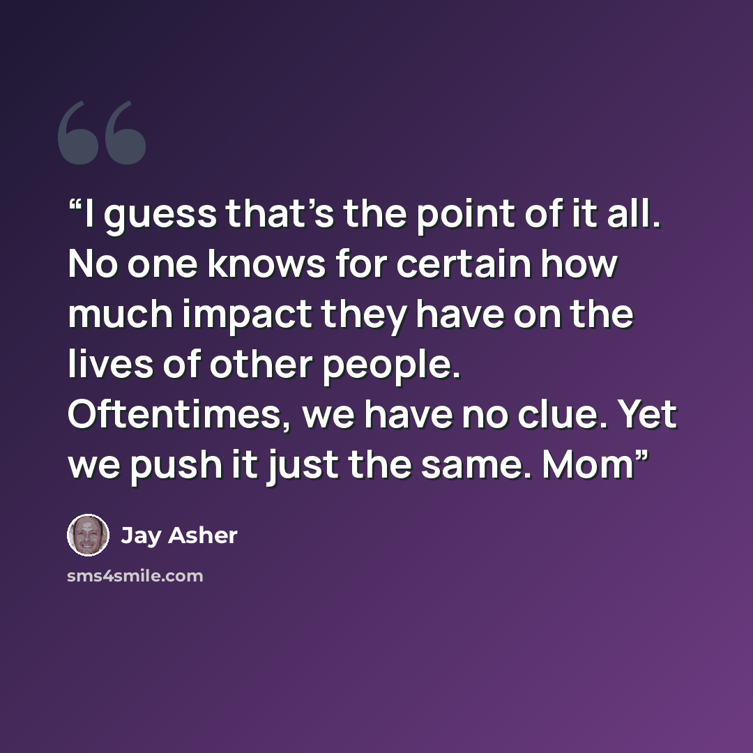 “I guess that’s the point of it all. No one knows for certain how much impact they have on the lives of other people. Oftentimes, we have no clue. Yet we push it just the same. Mom” quote by Jay Asher