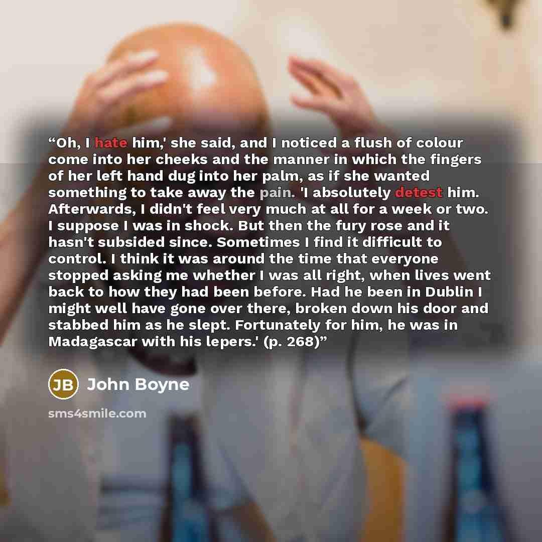 “Oh, I hate him,' she said, and I noticed a flush of colour come into her cheeks and the manner in which the fingers of her left hand dug into her palm, as if she wanted something to take away the pain. 'I absolutely detest him. Afterwards, I didn't feel very much at all for a week or two. I…” quote by John Boyne