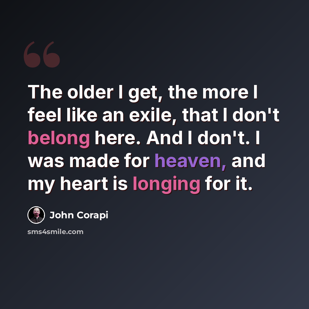 “The older I get, the more I feel like an exile, that I don't belong here. And I don't. I was made for heaven, and my heart is longing for it.” quote by John Corapi