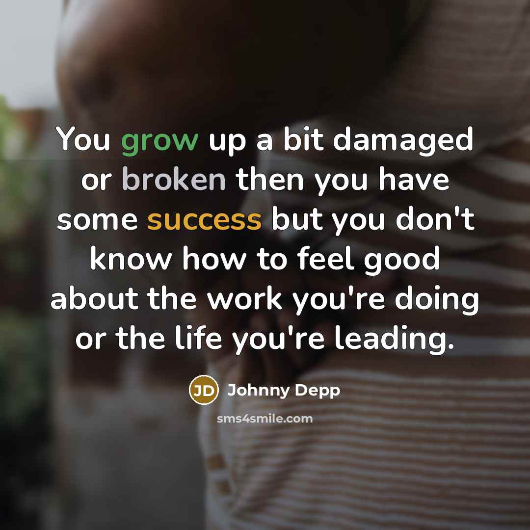 “You grow up a bit damaged or broken then you have some success but you don't know how to feel good about the work you're doing or the life you're leading.” quote by Johnny Depp