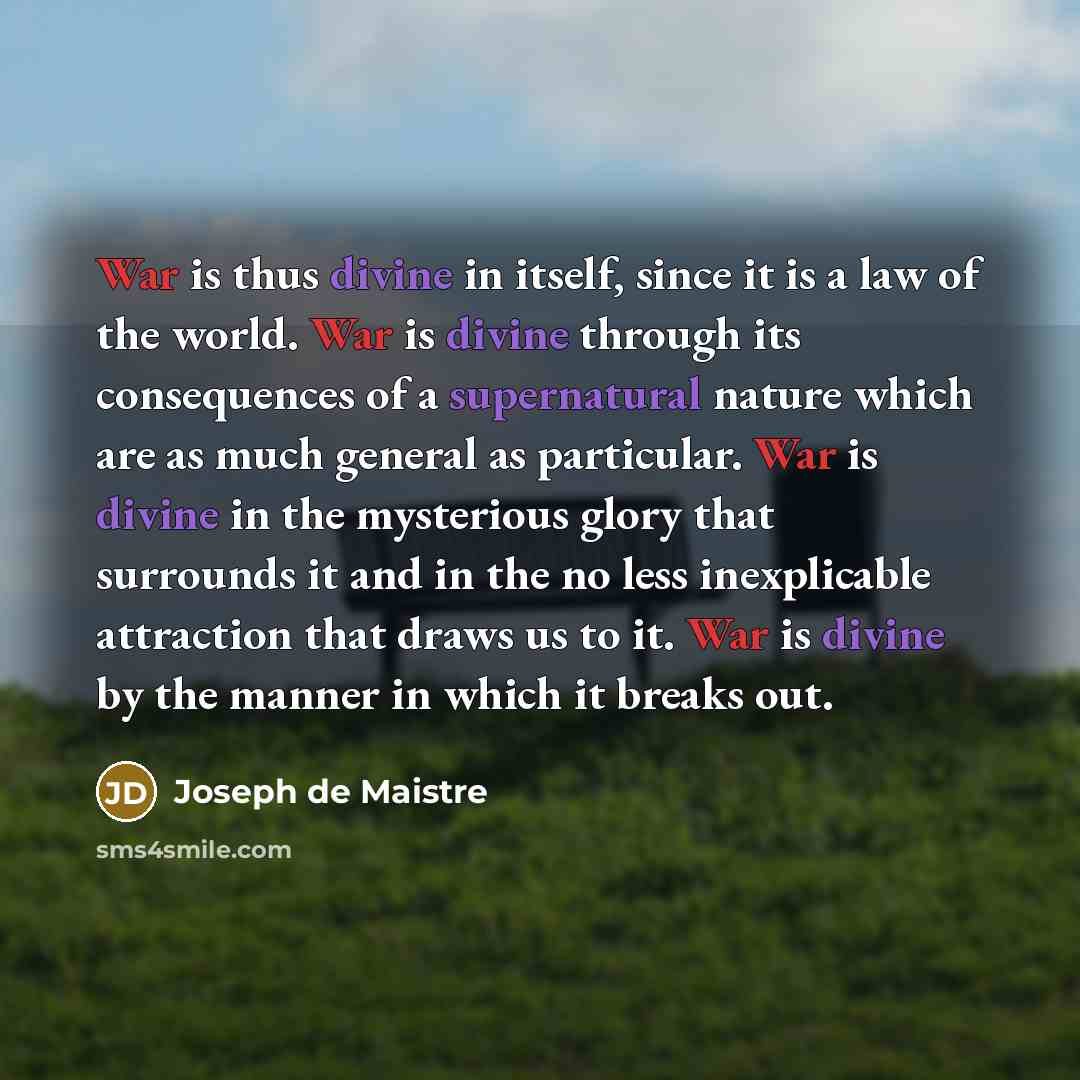 “War is thus divine in itself, since it is a law of the world. War is divine through its consequences of a supernatural nature which are as much general as particular. War is divine in the mysterious glory that surrounds it and in the no less inexplicable attraction that draws us to it. War is…” quote by Joseph de Maistre