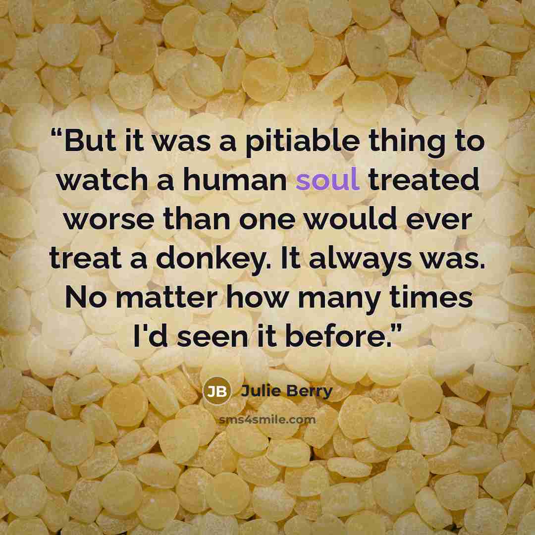 “But it was a pitiable thing to watch a human soul treated worse than one would ever treat a donkey. It always was. No matter how many times I'd seen it before.” quote by Julie Berry