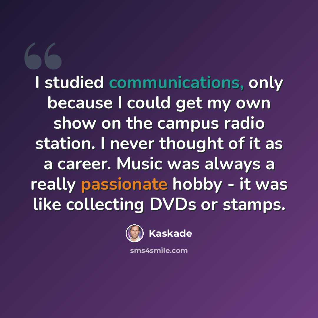 “I studied communications, only because I could get my own show on the campus radio station. I never thought of it as a career. Music was always a really passionate hobby - it was like collecting DVDs or stamps.” quote by Kaskade