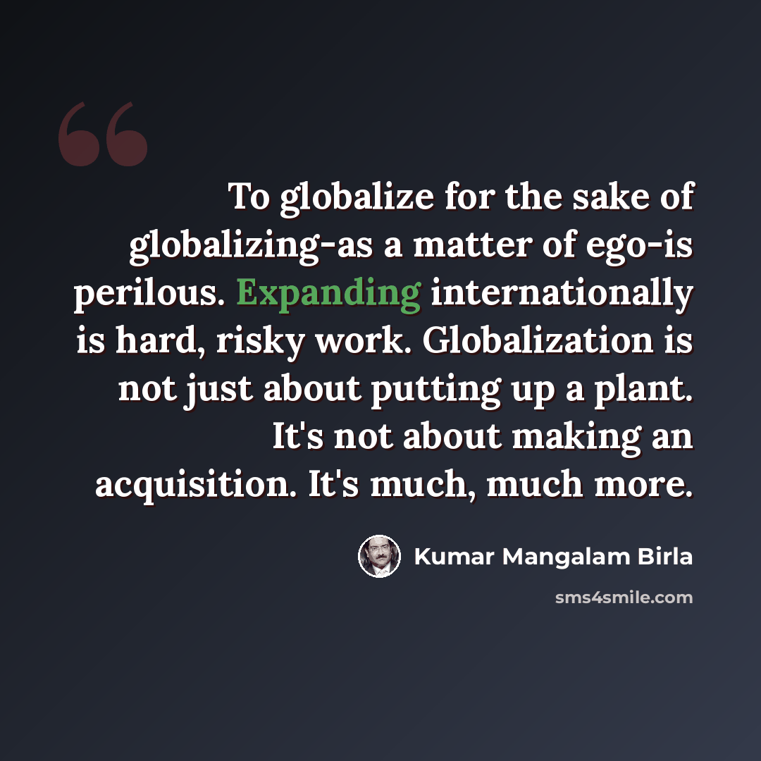 “To globalize for the sake of globalizing-as a matter of ego-is perilous. Expanding internationally is hard, risky work. Globalization is not just about putting up a plant. It's not about making an acquisition. It's much, much more.” quote by Kumar Mangalam Birla