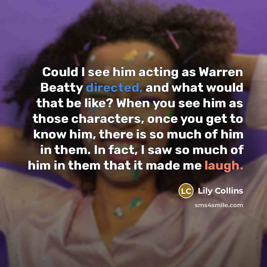 “Could I see him acting as Warren Beatty directed, and what would that be like? When you see him as those characters, once you get to know him, there is so much of him in them. In fact, I saw so much of him in them that it made me laugh.” quote by Lily Collins