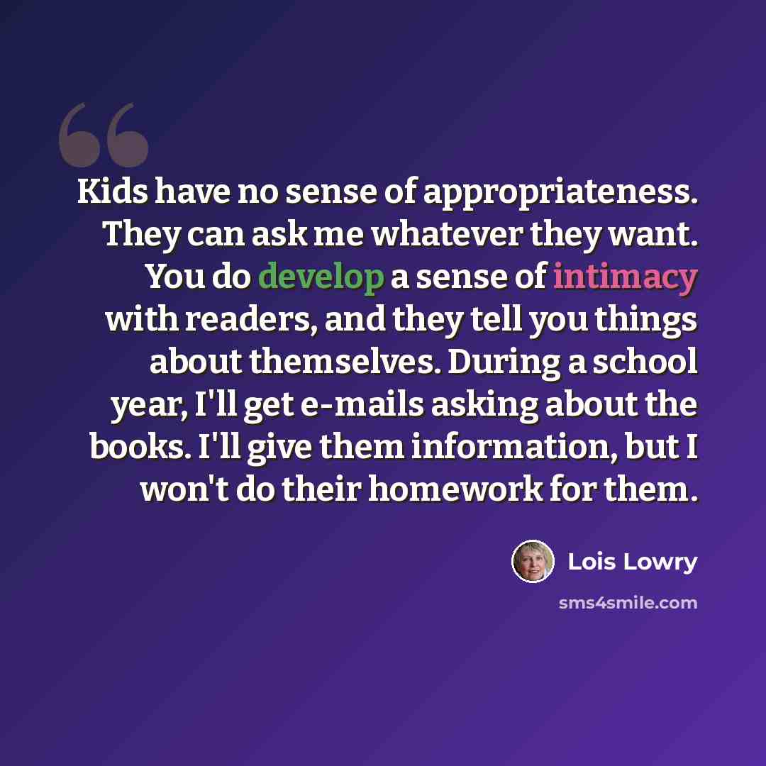 “Kids have no sense of appropriateness. They can ask me whatever they want. You do develop a sense of intimacy with readers, and they tell you things about themselves. During a school year, I'll get e-mails asking about the books. I'll give them information, but I won't do their homework for them.” quote by Lois Lowry
