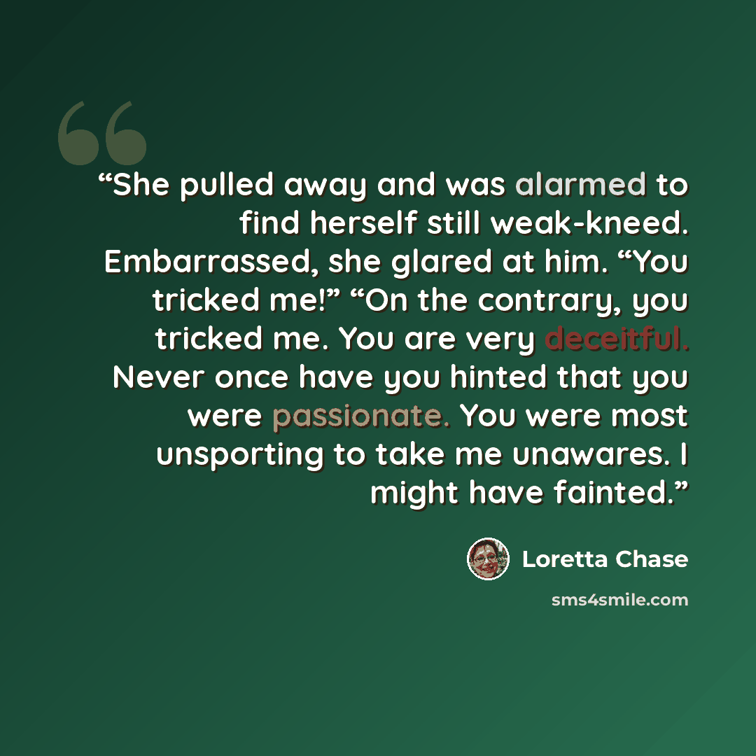 “She pulled away and was alarmed to find herself still weak-kneed. Embarrassed, she glared at him. “You tricked me!” “On the contrary, you tricked me. You are very deceitful. Never once have you hinted that you were passionate. You were most unsporting to take me unawares. I might have fainted.” quote by Loretta Chase