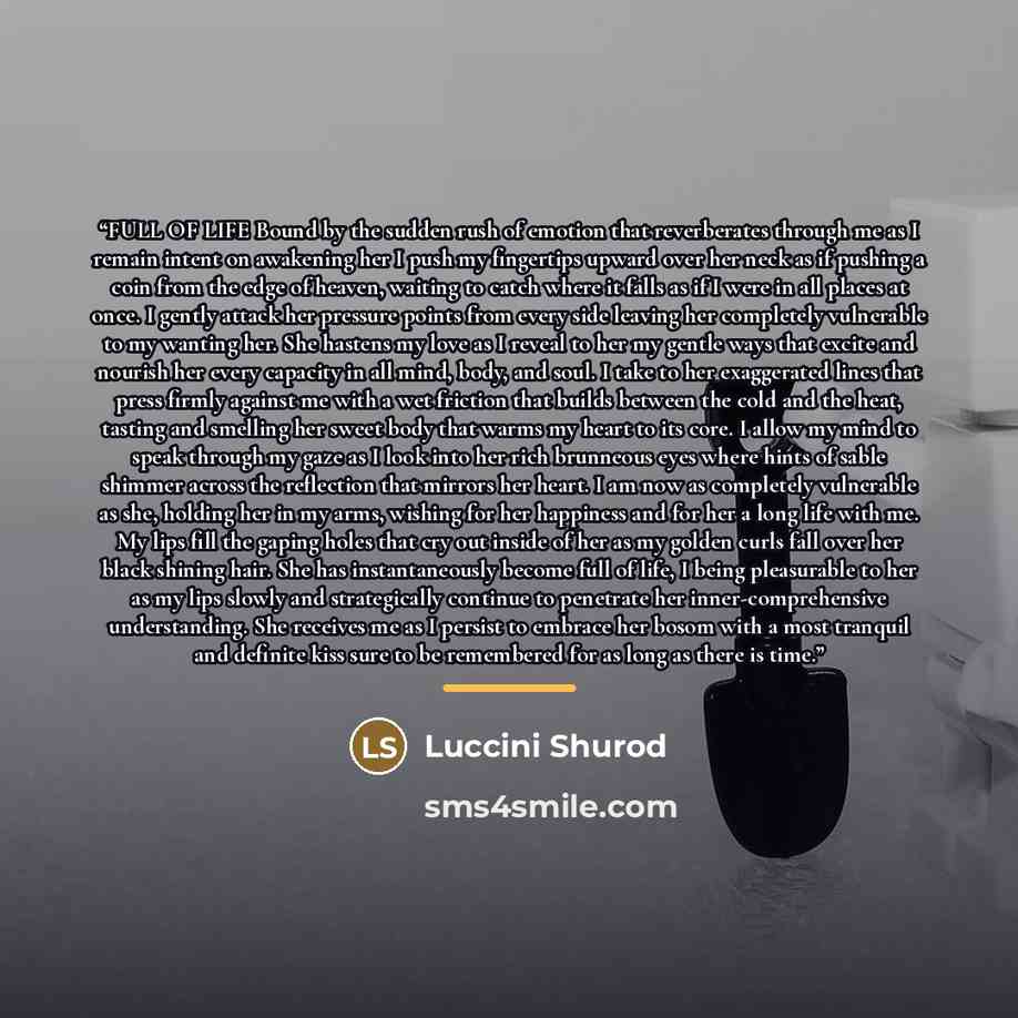 “FULL OF LIFE Bound by the sudden rush of emotion that reverberates through me as I remain intent on awakening her I push my fingertips upward over her neck as if pushing a coin from the edge of heaven, waiting to catch where it falls as if I were in all places at once. I gently attack her pressure…” quote by Luccini Shurod