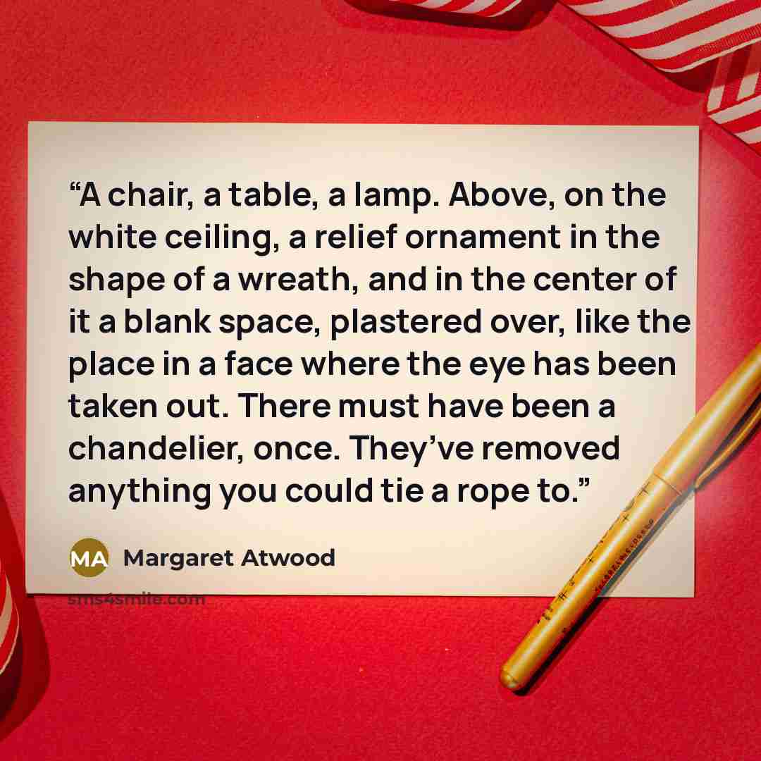 “A chair, a table, a lamp. Above, on the white ceiling, a relief ornament in the shape of a wreath, and in the center of it a blank space, plastered over, like the place in a face where the eye has been taken out. There must have been a chandelier, once. They’ve removed anything you could tie a…” quote by Margaret Atwood