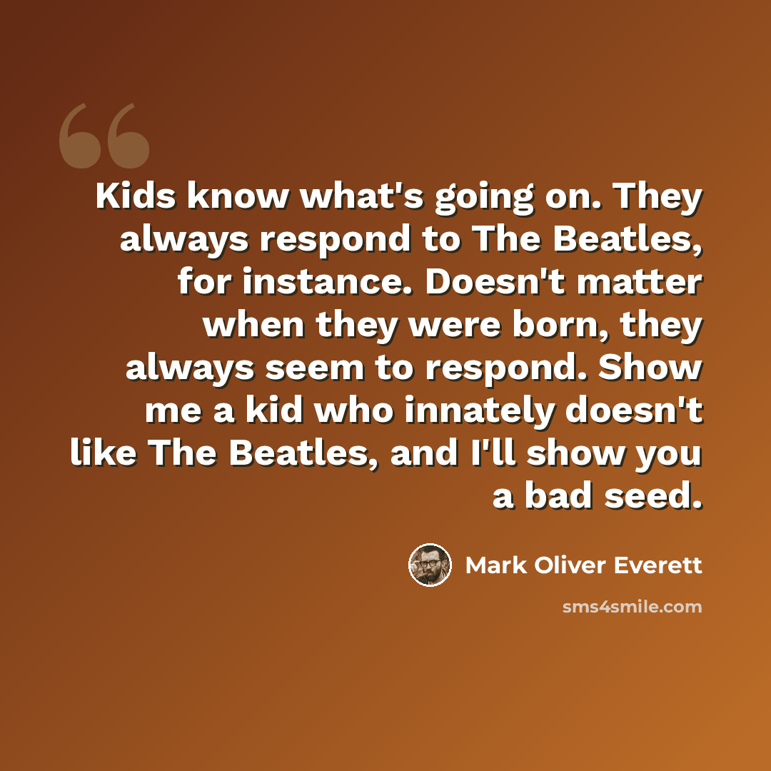 “Kids know what's going on. They always respond to The Beatles, for instance. Doesn't matter when they were born, they always seem to respond. Show me a kid who innately doesn't like The Beatles, and I'll show you a bad seed.” quote by Mark Oliver Everett