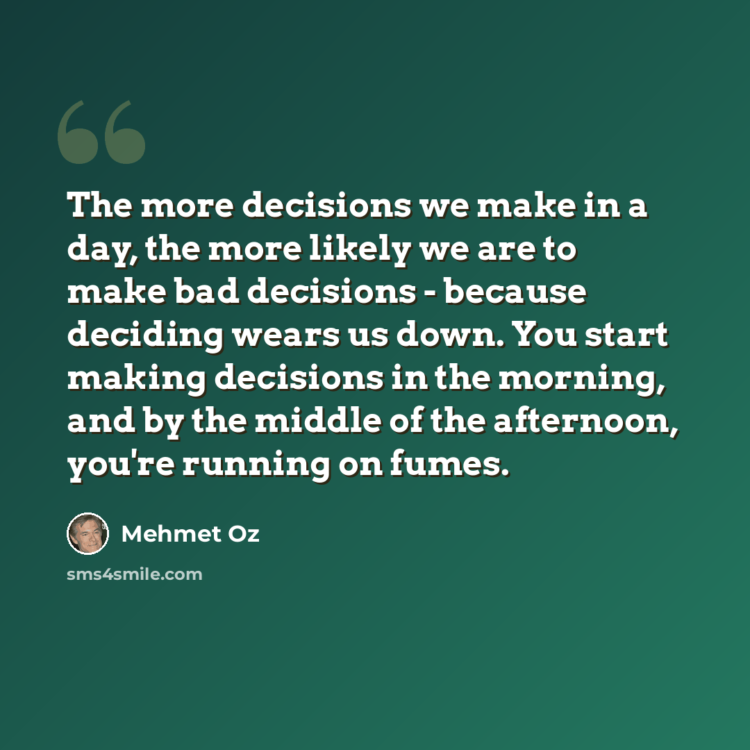 “The more decisions we make in a day, the more likely we are to make bad decisions - because deciding wears us down. You start making decisions in the morning, and by the middle of the afternoon, you're running on fumes.” quote by Mehmet Oz